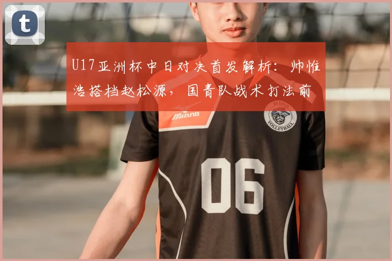 U17亚洲杯中日对决首发解析:帅惟浩搭档赵松源,国青队战术打法前瞻