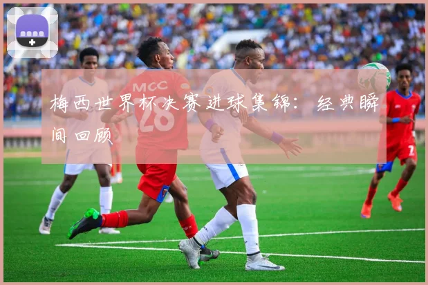 梅西世界杯决赛进球集锦:经典瞬间回顾