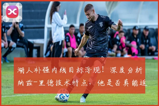湖人补强内线目标浮现!深度分析纳兹-里德技术特点,他是否真能适配詹眉组合?