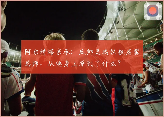 阿尔特塔亲承:瓜帅是我执教启蒙恩师,从他身上学到了什么?