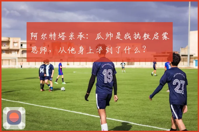 阿尔特塔亲承：瓜帅是我执教启蒙恩师，从他身上学到了什么？
