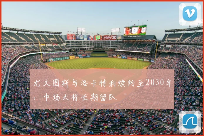 尤文图斯与洛卡特利续约至2030年,中场大将长期留队